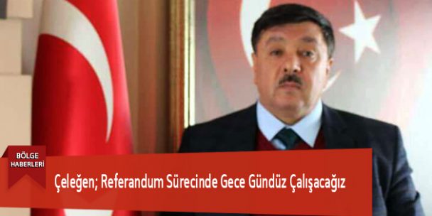 Çeleğen; Referandum Sürecinde Gece Gündüz Çalışacağız