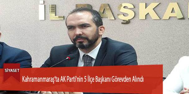 Kahramanmaraş’ta AK Parti’nin 5 İlçe Başkanı Görevden Alındı
