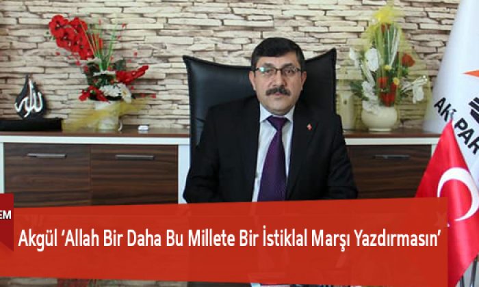 Akgül ‘Allah Bir Daha Bu Millete Bir İstiklal Marşı Yazdırmasın’